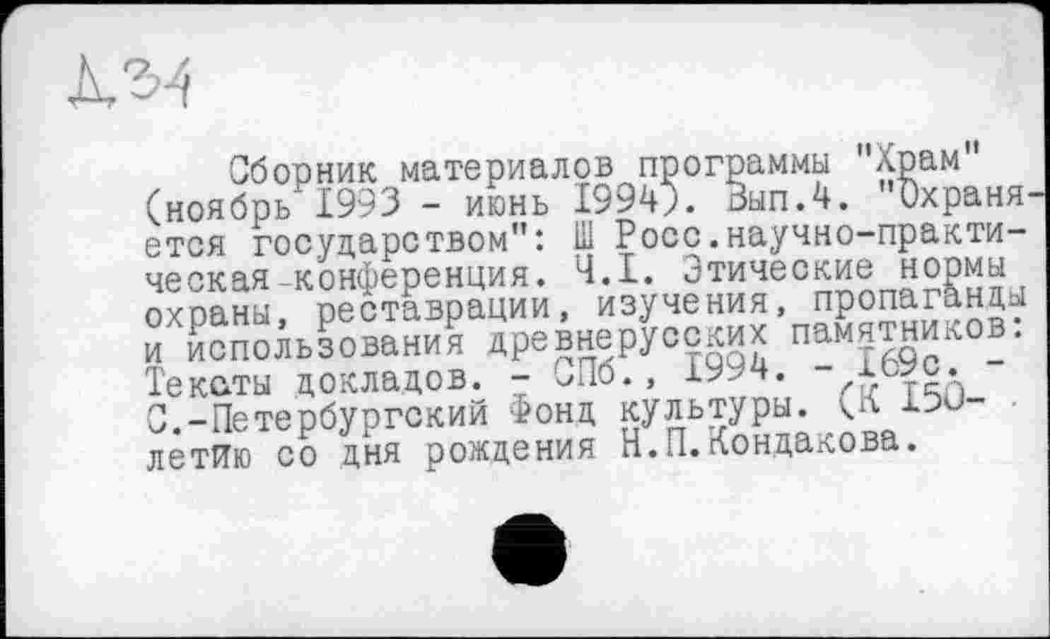 ﻿"Храм"
»храня
. Ч.І. Этические нормы и, изучения, пропаганды ГсПбГ7Ї994."-”і69с^-:
Сборник материалов программы Хрі (ноябрь 1993 - июнь 1994л Вып.4. 0. _ етоя государством": Ш Росс.научно-практическая -конференция. Ч.І. Этические нормы охраны, реставрации, изучения. х т„„,,Лха. и использования древнерусских памятников. Тексты докладов. - ^Пб., 1994. С.-Петербургский Фонд культуры, кЛ 1PÛ-летйю со дня рождения Н.П.Кондакова.